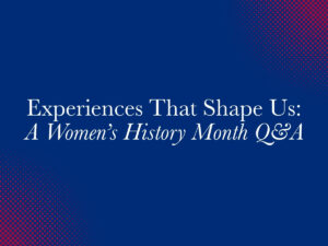 Experiences That Shape Us: Women’s History Month Q&A